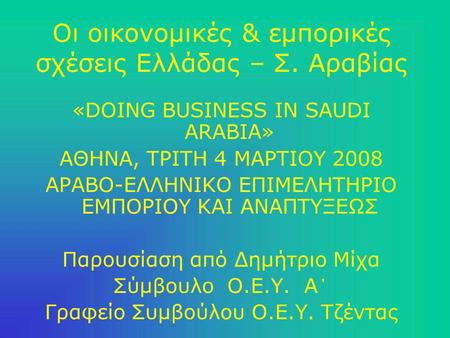 Οι οικονομικές & εμπορικές σχέσεις Ελλάδας – Σ. Αραβίας «DOING BUSINESS IN SAUDI ARABIA» ΑΘΗΝΑ, ΤΡΙΤΗ 4 ΜΑΡΤΙΟΥ 2008 ΑΡΑΒΟ-ΕΛΛΗΝΙΚΟ ΕΠΙΜΕΛΗΤΗΡΙΟ ΕΜΠΟΡΙΟΥ.
