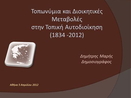 Τοπωνύμια και Διοικητικές Μεταβολές στην Τοπική Αυτοδιοίκηση (1834 -2012) Δημήτρης Μαρής Δημοσιογράφος Αθήνα 5 Απριλίου 2012.