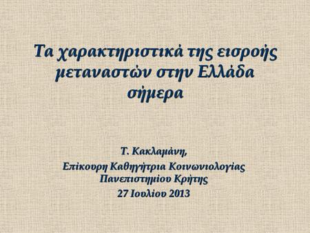 Τα χαρακτηριστικά της εισροής μεταναστών στην Ελλάδα σήμερα Τ. Κακλαμάνη, Επίκουρη Καθηγήτρια Κοινωνιολογίας Πανεπιστημίου Κρήτης 27 Ιουλίου 2013.
