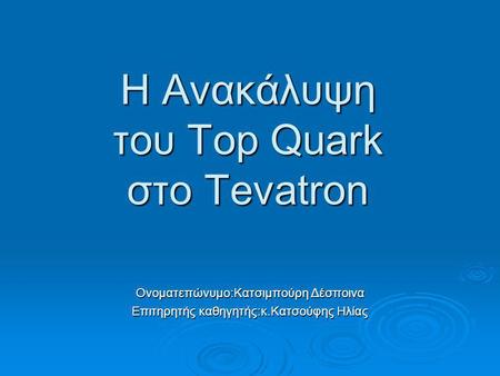 Η Ανακάλυψη του Top Quark στο Tevatron Ονοματεπώνυμο:Κατσιμπούρη Δέσποινα Επιτηρητής καθηγητής:κ.Κατσούφης Ηλίας.