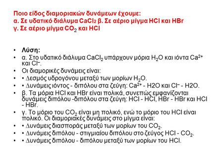 Ποιο είδος διαμοριακών δυνάμεων έχουμε: α. Σε υδατικό διάλυμα CaCl 2 β. Σε αέριο μίγμα ΗCl και ΗΒr γ. Σε αέριο μίγμα CO 2 και HCl Λύση: α. Στο υδατικό.