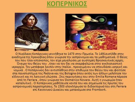 ΚΟΠΕΡΝΙΚΟΣ Ο Νικόλαος Κοπέρνικος γεννήθηκε το 1473 στην Πρωσία. Το 1491εισήλθε στην ακαδημία της Κρακοβίας όπου γνώρισε την αστρονομία και τα μαθηματικά.