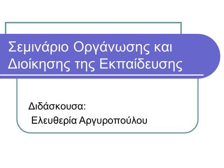 Σεμινάριο Οργάνωσης και Διοίκησης της Εκπαίδευσης Διδάσκουσα: Ελευθερία Αργυροπούλου.