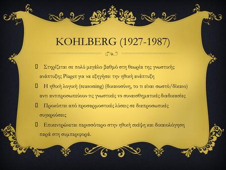 KOHLBERG (1927-1987)  Στηρίζεται σε πολύ μεγάλο βαθμό στη θεωρία της γνωστικής ανάπτυξης Piaget για να εξηγήσει την ηθική ανάπτυξη  Η ηθική λογική (reasoning)