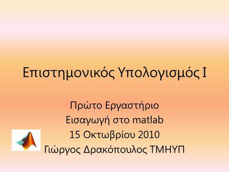 Επιστημονικός Υπολογισμός Ι Πρώτο Εργαστήριο Εισαγωγή στο matlab 15 Οκτωβρίου 2010 Γιώργος Δρακόπουλος ΤΜΗΥΠ.