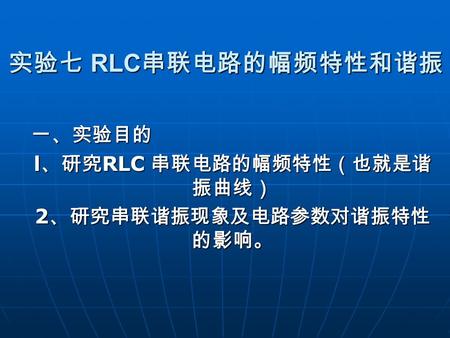 实验七 RLC 串联电路的幅频特性和谐振 一、实验目的 l 、研究 RLC 串联电路的幅频特性（也就是谐 振曲线） 2 、研究串联谐振现象及电路参数对谐振特性 的影响。