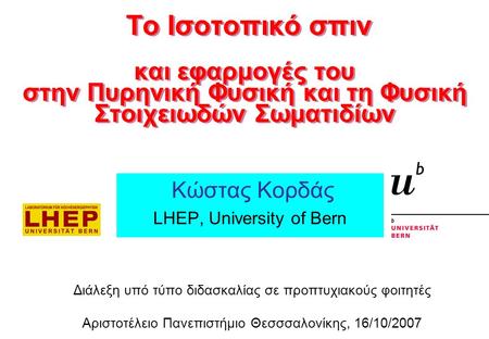Κώστας Κορδάς LHEP, University of Bern Διάλεξη υπό τύπο διδασκαλίας σε προπτυχιακούς φοιτητές Αριστοτέλειο Πανεπιστήμιο Θεσσσαλονίκης, 16/10/2007 Το Ισοτοπικό.