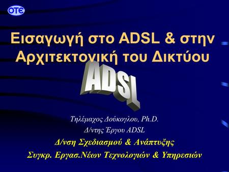 Τηλέμαχος Δούκογλου, Ph.D. Δ/ντης Έργου ADSL Δ/νση Σχεδιασμού & Ανάπτυξης Συγκρ. Εργασ.Νέων Τεχνολογιών & Υπηρεσιών Εισαγωγή στο ADSL & στην Αρχιτεκτονική.