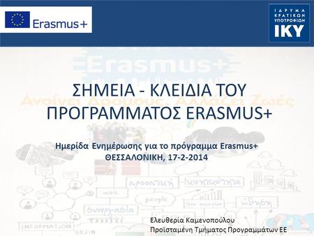 ΣΗΜΕΙΑ - ΚΛΕΙΔΙΑ ΤΟΥ ΠΡΟΓΡΑΜΜΑΤΟΣ ERASMUS+ Ημερίδα Ενημέρωσης για το πρόγραμμα Erasmus+ ΘΕΣΣΑΛΟΝΙΚΗ, 17-2-2014 Ελευθερία Καμενοπούλου Προϊσταμένη Τμήματος.