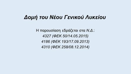 Δομή του Νέου Γενικού Λυκείου Η παρουσίαση εδράζεται στα Ν.Δ.: 4327 (ΦΕΚ 50/14.05.2015) 4186 (ΦΕΚ 193/17.09.2013) 4310 (ΦΕΚ 258/08.12.2014)