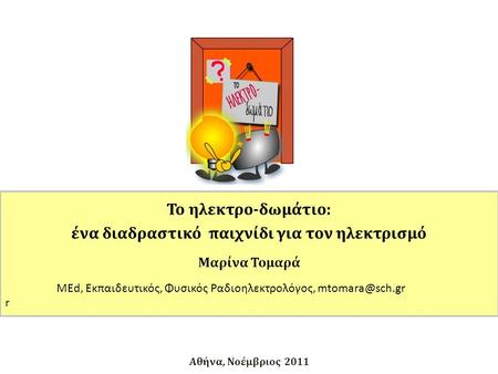 Αθήνα, Νοέμβριος 2011 Το ηλεκτρο-δωμάτιο: ένα διαδραστικό παιχνίδι για τον ηλεκτρισμό Μαρίνα Τομαρά MEd, Εκπαιδευτικός, Φυσικός Ραδιοηλεκτρολόγος,