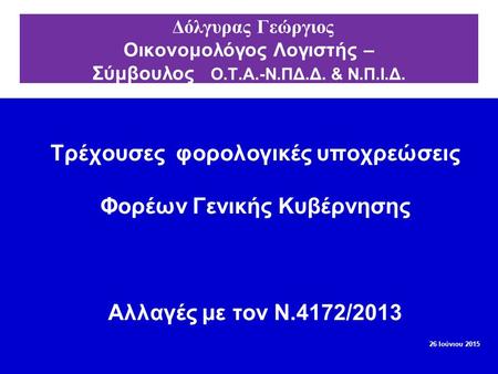 Τρέχουσες φορολογικές υποχρεώσεις Φορέων Γενικής Κυβέρνησης Αλλαγές με τον Ν.4172/2013 26 Ιούνιου 2015 Δόλγυρας Γεώργιος Οικονομολόγος Λογιστής – Σύμβουλος.