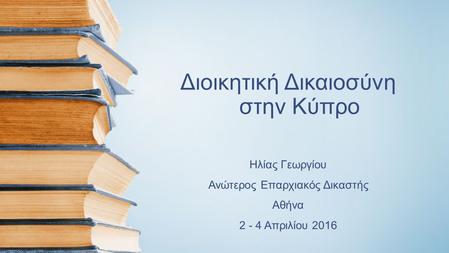 Διοικητική Δικαιοσύνη στην Κύπρο Ηλίας Γεωργίου Ανώτερος Επαρχιακός Δικαστής Αθήνα 2 - 4 Απριλίου 2016.