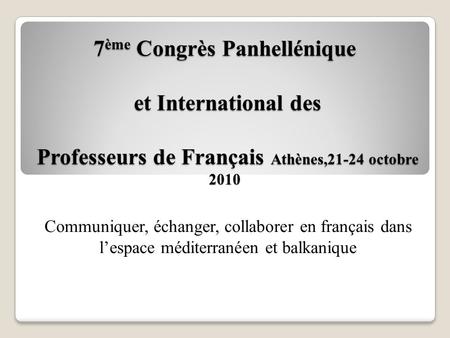 7 ème Congrès Panhellénique et International des Professeurs de Français Athènes,21-24 octobre 2010 Communiquer, échanger, collaborer en français dans.