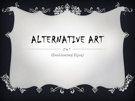 ALTERNATIVE ART ( Εναλλακτική Τέχνη ). Τ Ι ΕΙΝΑΙ ΤΕΧΝΗ ? Δεν έχει δοθεί κάποιος συγκεκριμένος ορισμός για τον όρο τέχνη, καθώς για τον καθένα είναι κάτι.