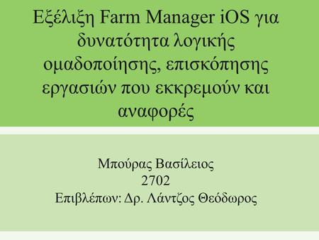 Εξέλιξη Farm Manager iOS για δυνατότητα λογικής ομαδοποίησης, επισκόπησης εργασιών που εκκρεμούν και αναφορές Μπούρας Βασίλειος 2702 Επιβλέπων: Δρ. Λάντζος.