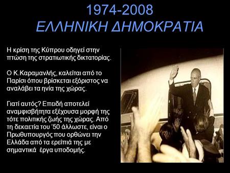 1974-2008 ΕΛΛΗΝΙΚΗ ΔΗΜΟΚΡΑΤΙΑ Η κρίση της Κύπρου οδηγεί στην πτώση της στρατιωτικής δικτατορίας. Ο Κ.Καραμανλής, καλείται από το Παρίσι όπου βρίσκεται.