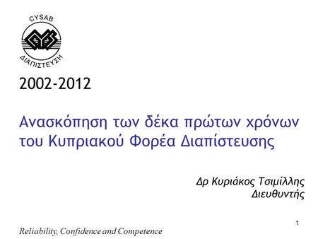 Reliability, Confidence and Competence 1 2002-2012 Ανασκόπηση των δέκα πρώτων χρόνων του Κυπριακού Φορέα Διαπίστευσης Δρ Κυριάκος Τσιμίλλης Διευθυντής,