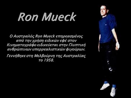 Ron Mueck Ο Αυστραλός Ron Mueck επηρεασμένος από την χρήση ειδικών εφέ στον Κινηματογράφο ειδικεύεται στην Γλυπτική ανθρώπινων υπερρεαλιστικών φιγούρων.