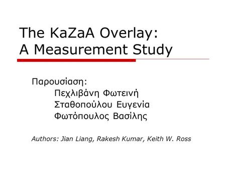 The KaZaA Overlay: A Measurement Study Παρουσίαση: Πεχλιβάνη Φωτεινή Σταθοπούλου Ευγενία Φωτόπουλος Βασίλης Authors: Jian Liang, Rakesh Kumar, Keith W.