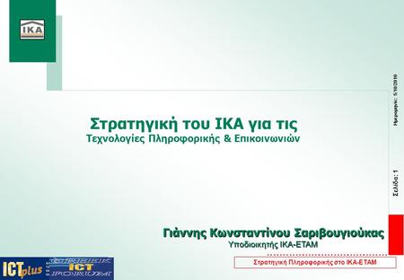 Σελίδα: 1 Ημερομηνία: 5/10/2010 Στρατηγική Πληροφορικής στο ΙΚΑ-ΕΤΑΜ Στρατηγική του ΙΚΑ για τις Τεχνολογίες Πληροφορικής & Επικοινωνιών Γιάννης Κωνσταντίνου.