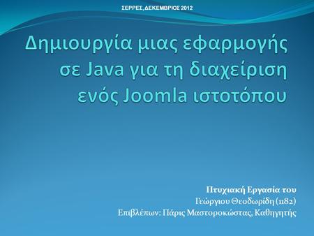 ΣΕΡΡΕΣ, ΔΕΚΕΜΒΡΙΟΣ 2012 Δημιουργία μιας εφαρμογής σε Java για τη διαχείριση ενός Joomla ιστοτόπου Πτυχιακή Εργασία τoυ Γεώργιου Θεοδωρίδη (1182) Επιβλέπων: