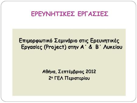ΕΡΕΥΝΗΤΙΚΕΣ ΕΡΓΑΣΙΕΣ Επιμορφωτικό Σεμινάριο στις Ερευνητικές Εργασίες (Project) στην Α΄ & Β΄ Λυκείου Αθήνα, Σεπτέμβριος 2012 2ο ΓΕΛ Περιστερίου.