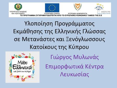 Υλοποίηση Προγράμματος Εκμάθησης της Ελληνικής Γλώσσας σε Μετανάστες και Ξενόγλωσσους Kατοίκους της Κύπρου Γιώργος Μυλωνάς Επιμορφωτικά Κέντρα Λευκωσίας.