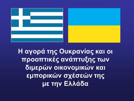 Η αγορά της Ουκρανίας και οι προοπτικές ανάπτυξης των διμερών οικονομικών και εμπορικών σχέσεών της με την Ελλάδα.