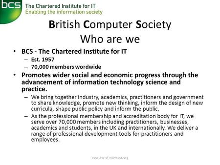 Courtesy of www.bcs.org British Computer Society Who are we • BCS - The Chartered Institute for IT – Est. 1957 – 70,000 members wordwide • Promotes wider.