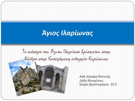 Άγιος Ιλαρίωνας Το κάστρο του Άγιου Ιλαρίωνα βρίσκεται στην Κύπρο στην Κατεχόμενη επαρχία Κερύνειας Από Λάμπρο Παναγή, Λήδα Νεοφύτου, Σοφία Χριστοφόρου.