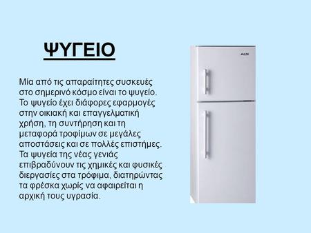 ΨΥΓΕΙΟ Μία από τις απαραίτητες συσκευές στο σημερινό κόσμο είναι το ψυγείο. Το ψυγείο έχει διάφορες εφαρμογές στην οικιακή και επαγγελματική χρήση, τη.