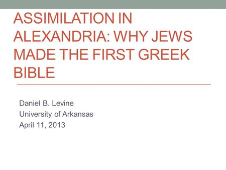 ASSIMILATION IN ALEXANDRIA: WHY JEWS MADE THE FIRST GREEK BIBLE Daniel B. Levine University of Arkansas April 11, 2013.