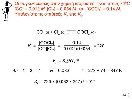 Οι συγκεντρώσεις στην χημική ισορροπία είναι στους 74 0 C [CO] = 0.012 M, [Cl 2 ] = 0.054 M, και [COCl 2 ] = 0.14 M. Υπολογίστε τις σταθερές K c and K.