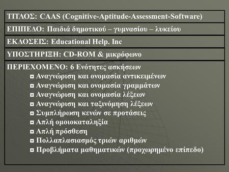 ΤΙΤΛΟΣ: CAAS (Cognitive-Aptitude-Assessment-Software) ΕΠΙΠΕΔΟ: Παιδιά δημοτικού – γυμνασίου – λυκείου ΕΚΔΟΣΕΙΣ: Educational Help. Inc ΥΠΟΣΤΗΡΙΞΗ: CD-ROM.