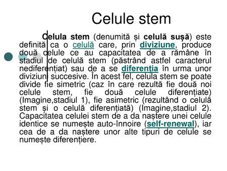 Celule stem Celula stem (denumită și celulă sușă) este definită ca o celulă care, prin diviziune, produce două celule ce au capacitatea de a rămâne în.