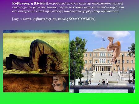 Κυβίστηση, η [kivístisi]: ακροβατική άσκηση κατά την οποία αφού στηριχτεί κάποιος με τα χέρια στο έδαφος, φέρνει το κεφάλι κάτω και τα πόδια ψηλά, και.