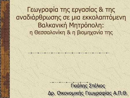 1 Γεωγραφία της εργασίας & της αναδιάρθρωσης σε μια εκκολαπτόμενη Βαλκανική Μητρόπολη: η Θεσσαλονίκη & η βιομηχανία της Γκιάλης Στέλιος Δρ. Οικονομικής.