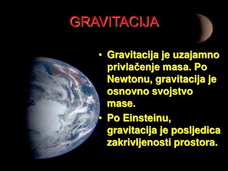 GRAVITACIJA Gravitacija je uzajamno privlačenje masa. Po Newtonu, gravitacija je osnovno svojstvo mase. Po Einsteinu, gravitacija je posljedica zakrivljenosti.
