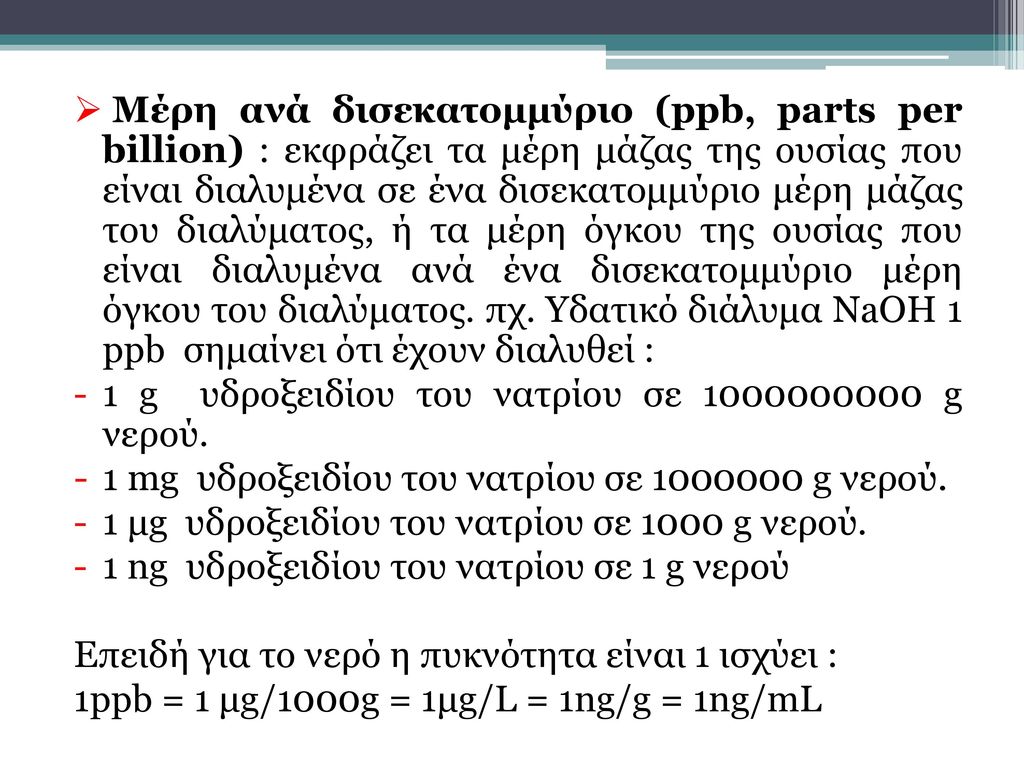 Μέρη ανά δισεκατομμύριο (ppb, parts per billion) : εκφράζει τα μέρη μάζας της ουσίας που είναι διαλυμένα σε ένα δισεκατομμύριο μέρη μάζας του διαλύματος, ή τα μέρη όγκου της ουσίας που είναι διαλυμένα ανά ένα δισεκατομμύριο μέρη όγκου του διαλύματος. πχ. Υδατικό διάλυμα NaOH 1 ppb σημαίνει ότι έχουν διαλυθεί :