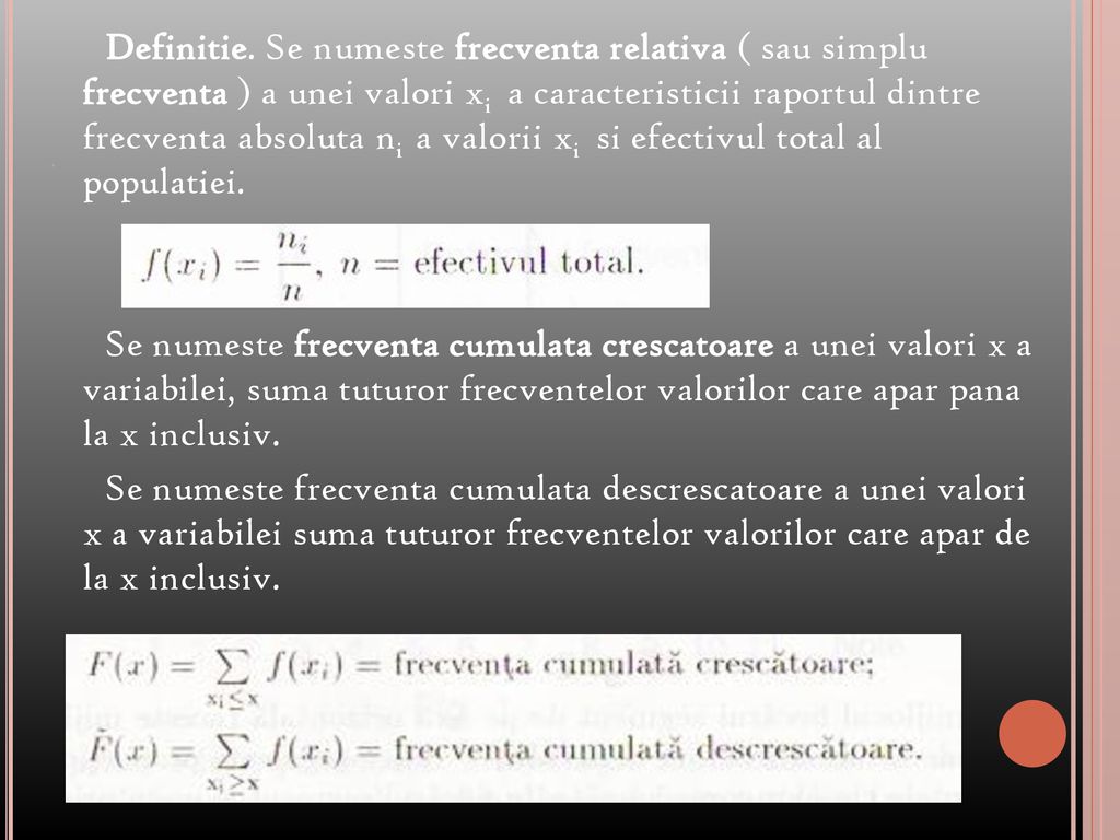 Definitie. Se numeste frecventa relativa ( sau simplu frecventa ) a unei valori xi a caracteristicii raportul dintre frecventa absoluta ni a valorii xi si efectivul total al populatiei. Se numeste frecventa cumulata crescatoare a unei valori x a variabilei, suma tuturor frecventelor valorilor care apar pana la x inclusiv. Se numeste frecventa cumulata descrescatoare a unei valori x a variabilei suma tuturor frecventelor valorilor care apar de la x inclusiv.