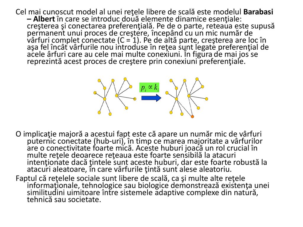 Cel mai cunoscut model al unei reţele libere de scală este modelul Barabasi – Albert în care se introduc două elemente dinamice esenţiale: creşterea şi conectarea preferenţială. Pe de o parte, reteaua este supusă permanent unui proces de creştere, începând cu un mic număr de vârfuri complet conectate (C = 1). Pe de altă parte, creşterea are loc în aşa fel încât vârfurile nou introduse în reţea sunt legate preferenţial de acele ârfuri care au cele mai multe conexiuni. În figura de mai jos se reprezintă acest proces de creştere prin conexiuni preferenţiale.