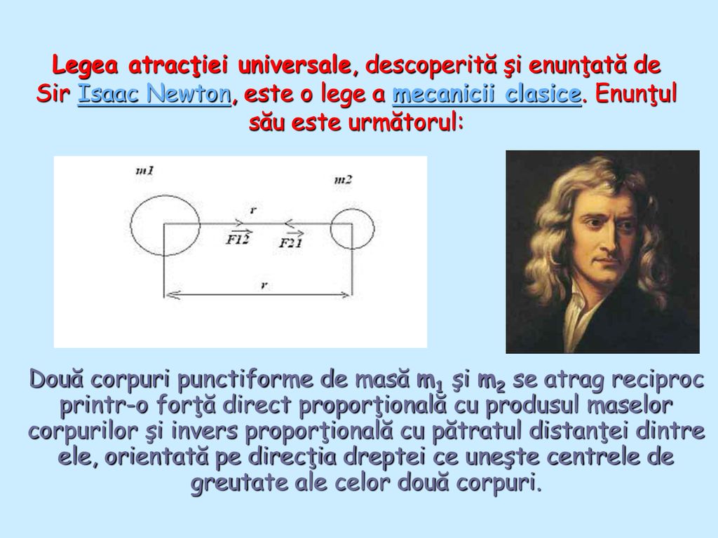 Legea atracţiei universale, descoperită şi enunţată de Sir Isaac Newton, este o lege a mecanicii clasice. Enunţul său este următorul: