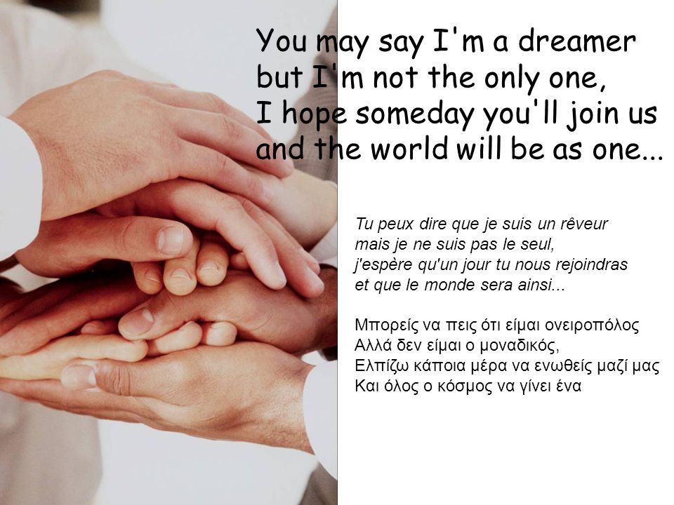 You may say I m a dreamer but I m not the only one, I hope someday you ll join us and the world will be as one...