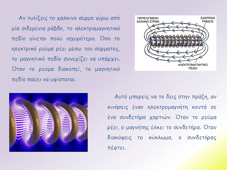 Αν τυλίξεις το χάλκινο σύρμα γύρω από μία σιδερένια ράβδο, το ηλεκτρομαγνητικό πεδίο γίνεται πολύ ισχυρότερο. Όσο το ηλεκτρικό ρεύμα ρέει μέσω του σύρματος, το μαγνητικό πεδίο συνεχίζει να υπάρχει. Όταν το ρεύμα διακοπεί, το μαγνητικό πεδίο παύει να υφίσταται.