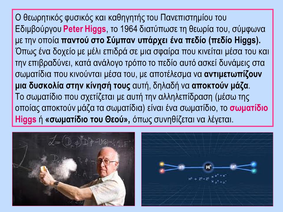 Ο θεωρητικός φυσικός και καθηγητής του Πανεπιστημίου του Εδιμβούργου Peter Higgs, το 1964 διατύπωσε τη θεωρία του, σύμφωνα με την οποία παντού στο Σύμπαν υπάρχει ένα πεδίο (πεδίο Higgs). Όπως ένα δοχείο με μέλι επιδρά σε μια σφαίρα που κινείται μέσα του και την επιβραδύνει, κατά ανάλογο τρόπο το πεδίο αυτό ασκεί δυνάμεις στα σωματίδια που κινούνται μέσα του, με αποτέλεσμα να αντιμετωπίζουν μια δυσκολία στην κίνησή τους αυτή, δηλαδή να αποκτούν μάζα.
