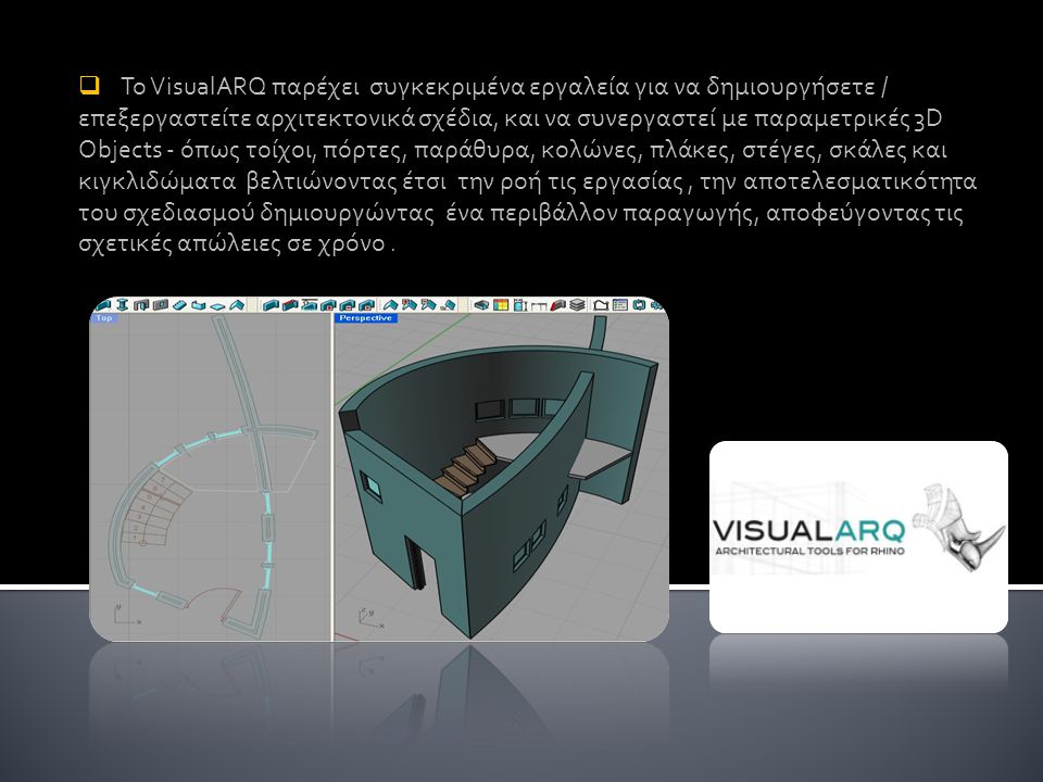 Το VisualARQ παρέχει συγκεκριμένα εργαλεία για να δημιουργήσετε / επεξεργαστείτε αρχιτεκτονικά σχέδια, και να συνεργαστεί με παραμετρικές 3D Objects - όπως τοίχοι, πόρτες, παράθυρα, κολώνες, πλάκες, στέγες, σκάλες και κιγκλιδώματα βελτιώνοντας έτσι την ροή τις εργασίας , την αποτελεσματικότητα του σχεδιασμού δημιουργώντας ένα περιβάλλον παραγωγής, αποφεύγοντας τις σχετικές απώλειες σε χρόνο .