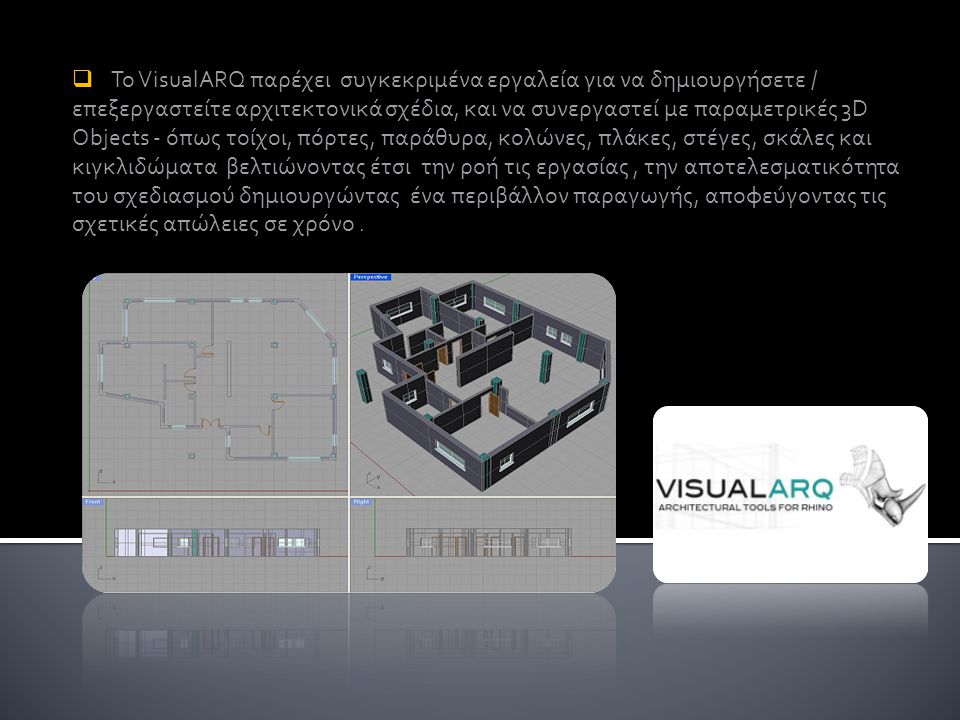 Το VisualARQ παρέχει συγκεκριμένα εργαλεία για να δημιουργήσετε / επεξεργαστείτε αρχιτεκτονικά σχέδια, και να συνεργαστεί με παραμετρικές 3D Objects - όπως τοίχοι, πόρτες, παράθυρα, κολώνες, πλάκες, στέγες, σκάλες και κιγκλιδώματα βελτιώνοντας έτσι την ροή τις εργασίας , την αποτελεσματικότητα του σχεδιασμού δημιουργώντας ένα περιβάλλον παραγωγής, αποφεύγοντας τις σχετικές απώλειες σε χρόνο .