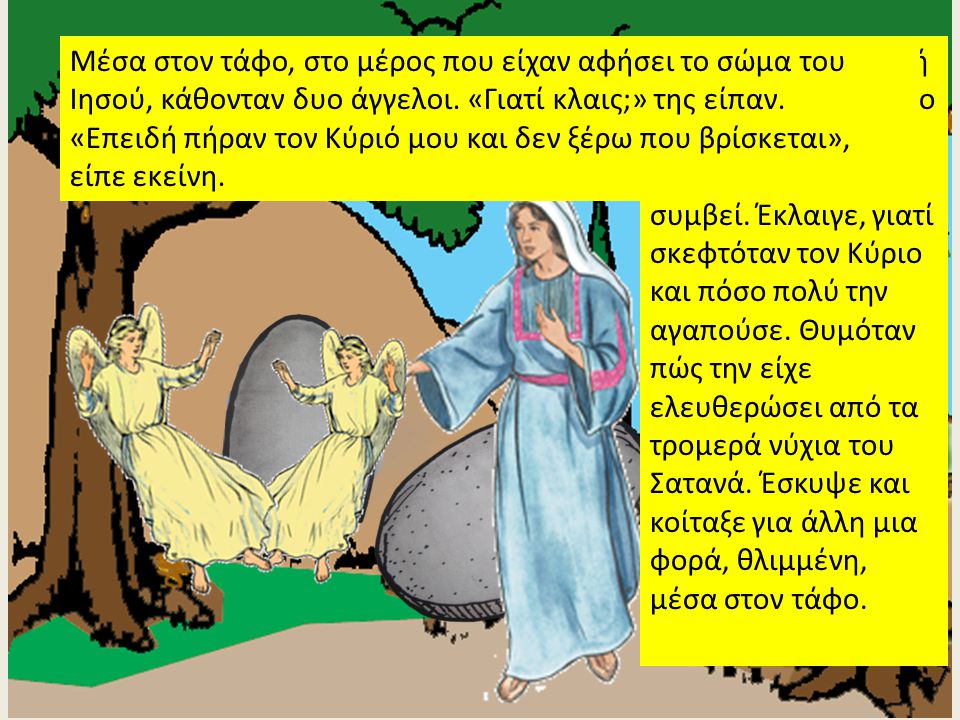 - Μέσα στον τάφο, στο μέρος που είχαν αφήσει το σώμα του Ιησού, κάθονταν δυο άγγελοι. «Γιατί κλαις;» της είπαν.