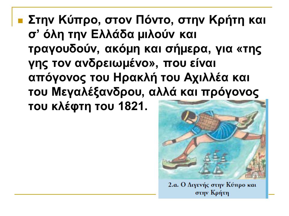 Στην Κύπρο, στον Πόντο, στην Κρήτη και σ’ όλη την Ελλάδα μιλούν και τραγουδούν, ακόμη και σήμερα, για «της γης τον ανδρειωμένο», που είναι απόγονος του Ηρακλή του Αχιλλέα και του Μεγαλέξανδρου, αλλά και πρόγονος του κλέφτη του 1821.